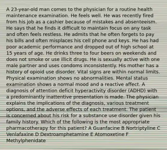 A 23-year-old man comes to the physician for a routine health maintenance examination. He feels well. He was recently fired from his job as a cashier because of mistakes and absenteeism. He says that he finds it difficult to maintain focus on any task and often feels restless. He admits that he often forgets to pay his bills and often misplaces his cell phone and keys. He has had poor academic performance and dropped out of high school at 15 years of age. He drinks three to four beers on weekends and does not smoke or use illicit drugs. He is sexually active with one male partner and uses condoms inconsistently. His mother has a history of opioid use disorder. Vital signs are within normal limits. Physical examination shows no abnormalities. Mental status examination shows a normal mood and a reactive affect. A diagnosis of attention deficit hyperactivity disorder (ADHD) with a predominantly inattentive presentation is made. The physician explains the implications of the diagnosis, various treatment options, and the adverse effects of each treatment. The patient is concerned about his risk for a substance use disorder given his family history. Which of the following is the most appropriate pharmacotherapy for this patient? A Guanfacine B Nortriptyline C Venlafaxine D Dextroamphetamine E Atomoxetine F Methylphenidate