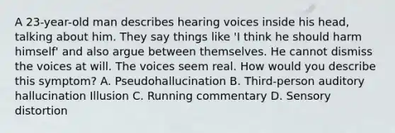 A 23-year-old man describes hearing voices inside his head, talking about him. They say things like 'I think he should harm himself' and also argue between themselves. He cannot dismiss the voices at will. The voices seem real. How would you describe this symptom? A. Pseudohallucination B. Third-person auditory hallucination Illusion C. Running commentary D. Sensory distortion