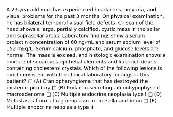 A 23-year-old man has experienced headaches, polyuria, and visual problems for the past 3 months. On physical examination, he has bilateral temporal visual field defects. CT scan of the head shows a large, partially calcified, cystic mass in the sellar and suprasellar areas. Laboratory findings show a serum prolactin concentration of 60 ng/mL and serum sodium level of 152 mEq/L. Serum calcium, phosphate, and glucose levels are normal. The mass is excised, and histologic examination shows a mixture of squamous epithelial elements and lipid-rich debris containing cholesterol crystals. Which of the following lesions is most consistent with the clinical laboratory findings in this patient? □ (A) Craniopharyngioma that has destroyed the posterior pituitary □ (B) Prolactin-secreting adenohypophyseal macroadenoma □ (C) Multiple endocrine neoplasia type I □ (D) Metastases from a lung neoplasm in the sella and brain □ (E) Multiple endocrine neoplasia type II