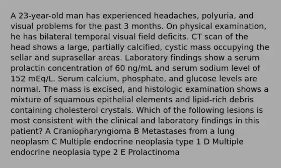 A 23-year-old man has experienced headaches, polyuria, and visual problems for the past 3 months. On physical examination, he has bilateral temporal visual field deficits. CT scan of the head shows a large, partially calcified, cystic mass occupying the sellar and suprasellar areas. Laboratory findings show a serum prolactin concentration of 60 ng/mL and serum sodium level of 152 mEq/L. Serum calcium, phosphate, and glucose levels are normal. The mass is excised, and histologic examination shows a mixture of squamous epithelial elements and lipid-rich debris containing cholesterol crystals. Which of the following lesions is most consistent with the clinical and laboratory findings in this patient? A Craniopharyngioma B Metastases from a lung neoplasm C Multiple endocrine neoplasia type 1 D Multiple endocrine neoplasia type 2 E Prolactinoma