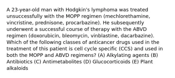 A 23-year-old man with Hodgkin's lymphoma was treated unsuccessfully with the MOPP regimen (mechlorethamine, vincristine, prednisone, procarbazine). He subsequently underwent a successful course of therapy with the ABVD regimen (doxorubicin, bleomycin, vinblastine, dacarbazine). Which of the following classes of anticancer drugs used in the treatment of this patient is cell cycle specific (CCS) and used in both the MOPP and ABVD regimens? (A) Alkylating agents (B) Antibiotics (C) Antimetabolites (D) Glucocorticoids (E) Plant alkaloids