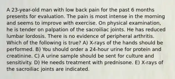 A 23-year-old man with low back pain for the past 6 months presents for evaluation. The pain is most intense in the morning and seems to improve with exercise. On physical examination, he is tender on palpation of the sacroiliac joints. He has reduced lumbar lordosis. There is no evidence of peripheral arthritis. Which of the following is true? A) X-rays of the hands should be performed. B) You should order a 24-hour urine for protein and creatinine. C) A urine sample should be sent for culture and sensitivity. D) He needs treatment with prednisone. E) X-rays of the sacroiliac joints are indicated.