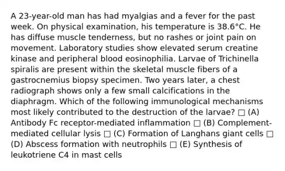 A 23-year-old man has had myalgias and a fever for the past week. On physical examination, his temperature is 38.6°C. He has diffuse muscle tenderness, but no rashes or joint pain on movement. Laboratory studies show elevated serum creatine kinase and peripheral blood eosinophilia. Larvae of Trichinella spiralis are present within the skeletal muscle fibers of a gastrocnemius biopsy specimen. Two years later, a chest radiograph shows only a few small calcifications in the diaphragm. Which of the following immunological mechanisms most likely contributed to the destruction of the larvae? □ (A) Antibody Fc receptor-mediated inflammation □ (B) Complement-mediated cellular lysis □ (C) Formation of Langhans giant cells □ (D) Abscess formation with neutrophils □ (E) Synthesis of leukotriene C4 in mast cells