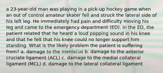 a 23-year-old man was playing in a pick-up hockey game when an out of control amateur skater fell and struck the lateral side of his left leg. He immediately had pain and difficulty moving his leg and came to the emergency department (ED). in the ED, the patient related that he heard a loud popping sound in his knee and that he felt that his knee could no longer support him standing. What is the likely problem the patient is suffering from? a. damage to the meniscus b. damage to the anterior cruciate ligament (ACL) c. damage to the medial collateral ligament (MCL) d. damage to the lateral collateral ligament