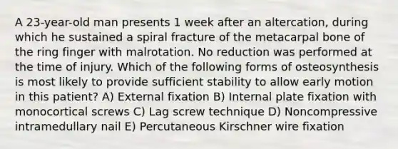 A 23-year-old man presents 1 week after an altercation, during which he sustained a spiral fracture of the metacarpal bone of the ring finger with malrotation. No reduction was performed at the time of injury. Which of the following forms of osteosynthesis is most likely to provide sufficient stability to allow early motion in this patient? A) External fixation B) Internal plate fixation with monocortical screws C) Lag screw technique D) Noncompressive intramedullary nail E) Percutaneous Kirschner wire fixation