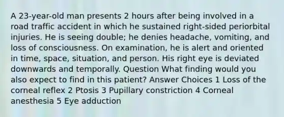 A 23-year-old man presents 2 hours after being involved in a road traffic accident in which he sustained right-sided periorbital injuries. He is seeing double; he denies headache, vomiting, and loss of consciousness. On examination, he is alert and oriented in time, space, situation, and person. His right eye is deviated downwards and temporally. Question What finding would you also expect to find in this patient? Answer Choices 1 Loss of the corneal reflex 2 Ptosis 3 Pupillary constriction 4 Corneal anesthesia 5 Eye adduction