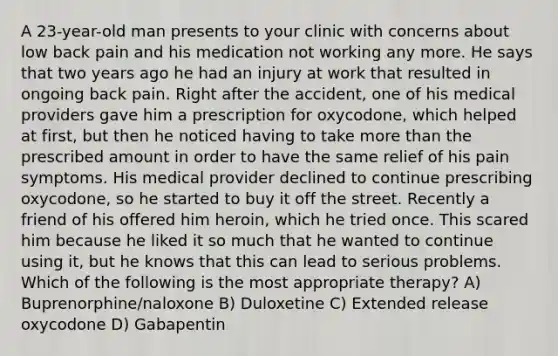 A 23-year-old man presents to your clinic with concerns about low back pain and his medication not working any more. He says that two years ago he had an injury at work that resulted in ongoing back pain. Right after the accident, one of his medical providers gave him a prescription for oxycodone, which helped at first, but then he noticed having to take more than the prescribed amount in order to have the same relief of his pain symptoms. His medical provider declined to continue prescribing oxycodone, so he started to buy it off the street. Recently a friend of his offered him heroin, which he tried once. This scared him because he liked it so much that he wanted to continue using it, but he knows that this can lead to serious problems. Which of the following is the most appropriate therapy? A) Buprenorphine/naloxone B) Duloxetine C) Extended release oxycodone D) Gabapentin