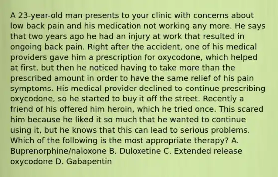 A 23-year-old man presents to your clinic with concerns about low back pain and his medication not working any more. He says that two years ago he had an injury at work that resulted in ongoing back pain. Right after the accident, one of his medical providers gave him a prescription for oxycodone, which helped at first, but then he noticed having to take more than the prescribed amount in order to have the same relief of his pain symptoms. His medical provider declined to continue prescribing oxycodone, so he started to buy it off the street. Recently a friend of his offered him heroin, which he tried once. This scared him because he liked it so much that he wanted to continue using it, but he knows that this can lead to serious problems. Which of the following is the most appropriate therapy? A. Buprenorphine/naloxone B. Duloxetine C. Extended release oxycodone D. Gabapentin