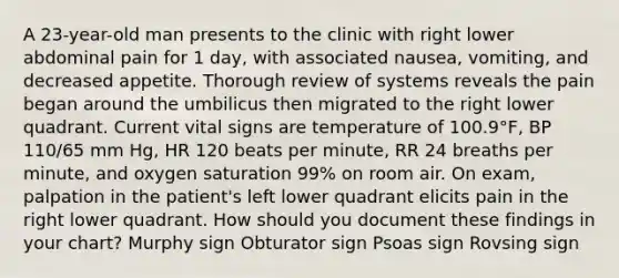 A 23-year-old man presents to the clinic with right lower abdominal pain for 1 day, with associated nausea, vomiting, and decreased appetite. Thorough review of systems reveals the pain began around the umbilicus then migrated to the right lower quadrant. Current vital signs are temperature of 100.9°F, BP 110/65 mm Hg, HR 120 beats per minute, RR 24 breaths per minute, and oxygen saturation 99% on room air. On exam, palpation in the patient's left lower quadrant elicits pain in the right lower quadrant. How should you document these findings in your chart? Murphy sign Obturator sign Psoas sign Rovsing sign