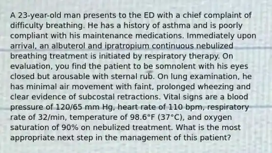 A 23-year-old man presents to the ED with a chief complaint of difficulty breathing. He has a history of asthma and is poorly compliant with his maintenance medications. Immediately upon arrival, an albuterol and ipratropium continuous nebulized breathing treatment is initiated by respiratory therapy. On evaluation, you find the patient to be somnolent with his eyes closed but arousable with sternal rub. On lung examination, he has minimal air movement with faint, prolonged wheezing and clear evidence of subcostal retractions. Vital signs are a blood pressure of 120/65 mm Hg, heart rate of 110 bpm, respiratory rate of 32/min, temperature of 98.6°F (37°C), and oxygen saturation of 90% on nebulized treatment. What is the most appropriate next step in the management of this patient?