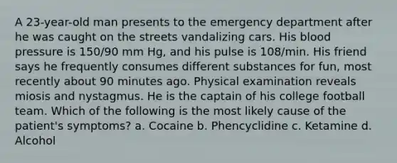 A 23-year-old man presents to the emergency department after he was caught on the streets vandalizing cars. His blood pressure is 150/90 mm Hg, and his pulse is 108/min. His friend says he frequently consumes different substances for fun, most recently about 90 minutes ago. Physical examination reveals miosis and nystagmus. He is the captain of his college football team. Which of the following is the most likely cause of the patient's symptoms? a. Cocaine b. Phencyclidine c. Ketamine d. Alcohol