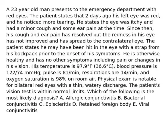 A 23-year-old man presents to the emergency department with red eyes. The patient states that 2 days ago his left eye was red, and he noticed more tearing. He states the eye was itchy and had a minor cough and some ear pain at the time. Since then, his cough and ear pain has resolved but the redness in his eye has not improved and has spread to the contralateral eye. The patient states he may have been hit in the eye with a strap from his backpack prior to the onset of his symptoms. He is otherwise healthy and has no other symptoms including pain or changes in his vision. His temperature is 97.9°F (36.6°C), blood pressure is 122/74 mmHg, pulse is 81/min, respirations are 14/min, and oxygen saturation is 98% on room air. Physical exam is notable for bilateral red eyes with a thin, watery discharge. The patient's vision test is within normal limits. Which of the following is the most likely diagnosis? A. Allergic conjunctivitis B. Bacterial conjunctivitis C. Episcleritis D. Retained foreign body E. Viral conjunctivitis