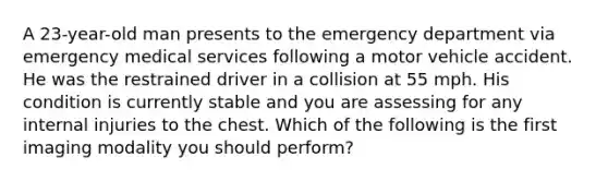 A 23-year-old man presents to the emergency department via emergency medical services following a motor vehicle accident. He was the restrained driver in a collision at 55 mph. His condition is currently stable and you are assessing for any internal injuries to the chest. Which of the following is the first imaging modality you should perform?