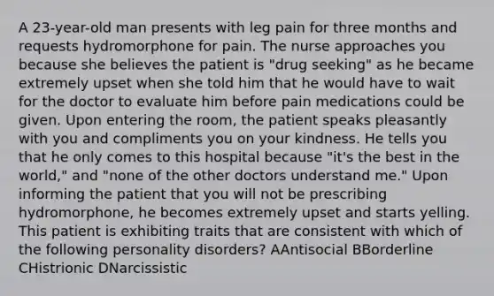 A 23-year-old man presents with leg pain for three months and requests hydromorphone for pain. The nurse approaches you because she believes the patient is "drug seeking" as he became extremely upset when she told him that he would have to wait for the doctor to evaluate him before pain medications could be given. Upon entering the room, the patient speaks pleasantly with you and compliments you on your kindness. He tells you that he only comes to this hospital because "it's the best in the world," and "none of the other doctors understand me." Upon informing the patient that you will not be prescribing hydromorphone, he becomes extremely upset and starts yelling. This patient is exhibiting traits that are consistent with which of the following personality disorders? AAntisocial BBorderline CHistrionic DNarcissistic