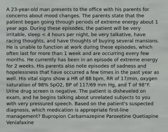 A 23-year-old man presents to the office with his parents for concerns about mood changes. The parents state that the patient began going through periods of extreme energy about 1 year ago. During these episodes, the patient will be very irritable, sleep < 4 hours per night, be very talkative, have racing thoughts, and have thoughts of buying several mansions. He is unable to function at work during these episodes, which often last for more than 1 week and are occurring every few months. He currently has been in an episode of extreme energy for 2 weeks. His parents also note episodes of sadness and hopelessness that have occurred a few times in the past year as well. His vital signs show a HR of 88 bpm, RR of 17/min, oxygen saturation of 98% SpO2, BP of 117/69 mm Hg, and T of 98°F. Urine drug screen is negative. The patient is disheveled on exam, and he begins talking about unrelated subjects to you with very pressured speech. Based on the patient's suspected diagnosis, which medication is appropriate first-line management? Bupropion Carbamazepine Paroxetine Quetiapine Venlafaxine