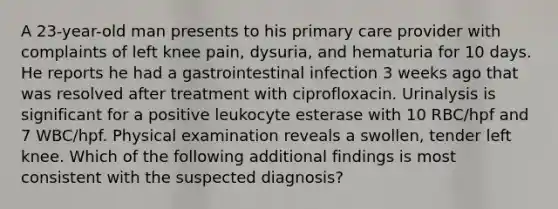 A 23-year-old man presents to his primary care provider with complaints of left knee pain, dysuria, and hematuria for 10 days. He reports he had a gastrointestinal infection 3 weeks ago that was resolved after treatment with ciprofloxacin. Urinalysis is significant for a positive leukocyte esterase with 10 RBC/hpf and 7 WBC/hpf. Physical examination reveals a swollen, tender left knee. Which of the following additional findings is most consistent with the suspected diagnosis?