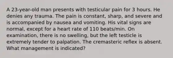 A 23-year-old man presents with testicular pain for 3 hours. He denies any trauma. The pain is constant, sharp, and severe and is accompanied by nausea and vomiting. His vital signs are normal, except for a heart rate of 110 beats/min. On examination, there is no swelling, but the left testicle is extremely tender to palpation. The cremasteric reflex is absent. What management is indicated?