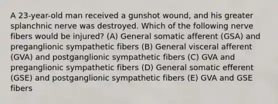 A 23-year-old man received a gunshot wound, and his greater splanchnic nerve was destroyed. Which of the following nerve fibers would be injured? (A) General somatic afferent (GSA) and preganglionic sympathetic fibers (B) General visceral afferent (GVA) and postganglionic sympathetic fibers (C) GVA and preganglionic sympathetic fibers (D) General somatic efferent (GSE) and postganglionic sympathetic fibers (E) GVA and GSE fibers