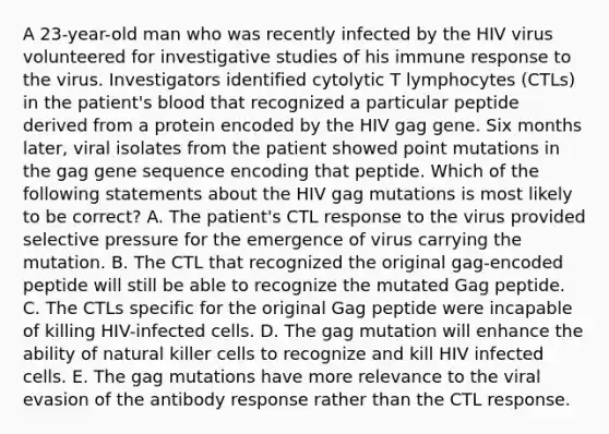 A 23-year-old man who was recently infected by the HIV virus volunteered for investigative studies of his immune response to the virus. Investigators identified cytolytic T lymphocytes (CTLs) in the patient's blood that recognized a particular peptide derived from a protein encoded by the HIV gag gene. Six months later, viral isolates from the patient showed point mutations in the gag gene sequence encoding that peptide. Which of the following statements about the HIV gag mutations is most likely to be correct? A. The patient's CTL response to the virus provided selective pressure for the emergence of virus carrying the mutation. B. The CTL that recognized the original gag-encoded peptide will still be able to recognize the mutated Gag peptide. C. The CTLs specific for the original Gag peptide were incapable of killing HIV-infected cells. D. The gag mutation will enhance the ability of natural killer cells to recognize and kill HIV infected cells. E. The gag mutations have more relevance to the viral evasion of the antibody response rather than the CTL response.