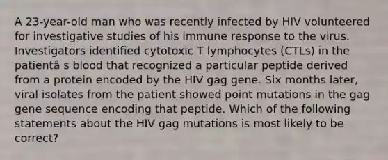 A 23-year-old man who was recently infected by HIV volunteered for investigative studies of his immune response to the virus. Investigators identified cytotoxic T lymphocytes (CTLs) in the patientâ s blood that recognized a particular peptide derived from a protein encoded by the HIV gag gene. Six months later, viral isolates from the patient showed point mutations in the gag gene sequence encoding that peptide. Which of the following statements about the HIV gag mutations is most likely to be correct?