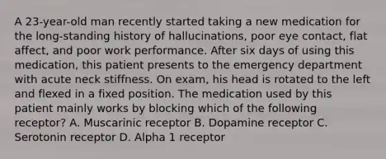 A 23-year-old man recently started taking a new medication for the long-standing history of hallucinations, poor eye contact, flat affect, and poor work performance. After six days of using this medication, this patient presents to the emergency department with acute neck stiffness. On exam, his head is rotated to the left and flexed in a fixed position. The medication used by this patient mainly works by blocking which of the following receptor? A. Muscarinic receptor B. Dopamine receptor C. Serotonin receptor D. Alpha 1 receptor