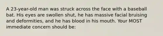 A 23-year-old man was struck across the face with a baseball bat. His eyes are swollen shut, he has massive facial bruising and deformities, and he has blood in his mouth. Your MOST immediate concern should be: