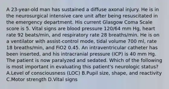 A 23-year-old man has sustained a diffuse axonal injury. He is in the neurosurgical intensive care unit after being resuscitated in the emergency department. His current Glasgow Coma Scale score is 5. Vital signs are blood pressure 120/64 mm Hg, heart rate 92 beats/min, and respiratory rate 28 breaths/min. He is on a ventilator with assist-control mode, tidal volume 700 ml, rate 18 breaths/min, and FiO2 0.45. An intraventricular catheter has been inserted, and his intracranial pressure (ICP) is 40 mm Hg. The patient is now paralyzed and sedated. Which of the following is most important in evaluating this patient's neurologic status? A.Level of consciousness (LOC) B.Pupil size, shape, and reactivity C.Motor strength D.Vital signs