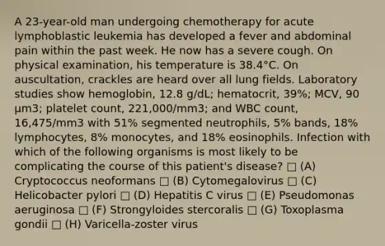 A 23-year-old man undergoing chemotherapy for acute lymphoblastic leukemia has developed a fever and abdominal pain within the past week. He now has a severe cough. On physical examination, his temperature is 38.4°C. On auscultation, crackles are heard over all lung fields. Laboratory studies show hemoglobin, 12.8 g/dL; hematocrit, 39%; MCV, 90 µm3; platelet count, 221,000/mm3; and WBC count, 16,475/mm3 with 51% segmented neutrophils, 5% bands, 18% lymphocytes, 8% monocytes, and 18% eosinophils. Infection with which of the following organisms is most likely to be complicating the course of this patient's disease? □ (A) Cryptococcus neoformans □ (B) Cytomegalovirus □ (C) Helicobacter pylori □ (D) Hepatitis C virus □ (E) Pseudomonas aeruginosa □ (F) Strongyloides stercoralis □ (G) Toxoplasma gondii □ (H) Varicella-zoster virus