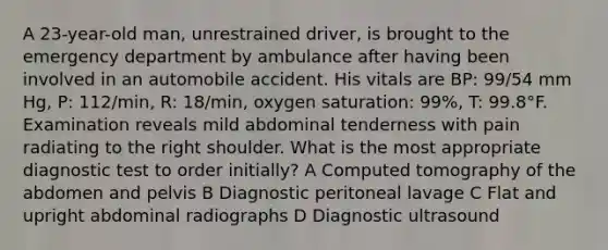 A 23-year-old man, unrestrained driver, is brought to the emergency department by ambulance after having been involved in an automobile accident. His vitals are BP: 99/54 mm Hg, P: 112/min, R: 18/min, oxygen saturation: 99%, T: 99.8°F. Examination reveals mild abdominal tenderness with pain radiating to the right shoulder. What is the most appropriate diagnostic test to order initially? A Computed tomography of the abdomen and pelvis B Diagnostic peritoneal lavage C Flat and upright abdominal radiographs D Diagnostic ultrasound