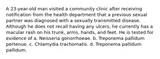 A 23-year-old man visited a community clinic after receiving notification from the health department that a previous sexual partner was diagnosed with a sexually transmitted disease. Although he does not recall having any ulcers, he currently has a macular rash on his trunk, arms, hands, and feet. He is tested for evidence of a. Neisseria gonorrhoeae. b. Treponema pallidum pertenue. c. Chlamydia trachomatis. d. Treponema pallidum pallidum.