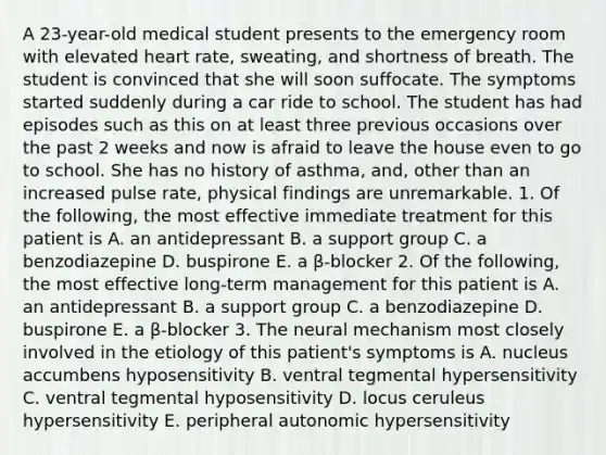 A 23-year-old medical student presents to the emergency room with elevated heart rate, sweating, and shortness of breath. The student is convinced that she will soon suffocate. The symptoms started suddenly during a car ride to school. The student has had episodes such as this on at least three previous occasions over the past 2 weeks and now is afraid to leave the house even to go to school. She has no history of asthma, and, other than an increased pulse rate, physical findings are unremarkable. 1. Of the following, the most effective immediate treatment for this patient is A. an antidepressant B. a support group C. a benzodiazepine D. buspirone E. a β-blocker 2. Of the following, the most effective long-term management for this patient is A. an antidepressant B. a support group C. a benzodiazepine D. buspirone E. a β-blocker 3. The neural mechanism most closely involved in the etiology of this patient's symptoms is A. nucleus accumbens hyposensitivity B. ventral tegmental hypersensitivity C. ventral tegmental hyposensitivity D. locus ceruleus hypersensitivity E. peripheral autonomic hypersensitivity