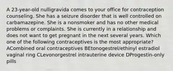 A 23-year-old nulligravida comes to your office for contraception counseling. She has a seizure disorder that is well controlled on carbamazepine. She is a nonsmoker and has no other medical problems or complaints. She is currently in a relationship and does not want to get pregnant in the next several years. Which one of the following contraceptives is the most appropriate? ACombined oral contraceptives BEtonogestrel/ethinyl estradiol vaginal ring CLevonorgestrel intrauterine device DProgestin-only pills