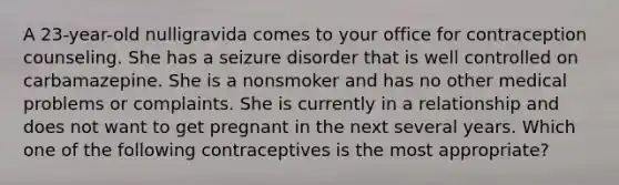 A 23-year-old nulligravida comes to your office for contraception counseling. She has a seizure disorder that is well controlled on carbamazepine. She is a nonsmoker and has no other medical problems or complaints. She is currently in a relationship and does not want to get pregnant in the next several years. Which one of the following contraceptives is the most appropriate?