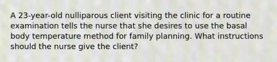 A 23-year-old nulliparous client visiting the clinic for a routine examination tells the nurse that she desires to use the basal body temperature method for family planning. What instructions should the nurse give the client?