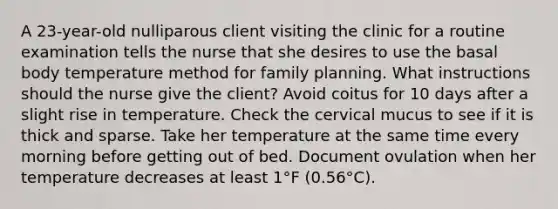 A 23-year-old nulliparous client visiting the clinic for a routine examination tells the nurse that she desires to use the basal body temperature method for family planning. What instructions should the nurse give the client? Avoid coitus for 10 days after a slight rise in temperature. Check the cervical mucus to see if it is thick and sparse. Take her temperature at the same time every morning before getting out of bed. Document ovulation when her temperature decreases at least 1°F (0.56°C).