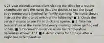 A 23-year-old nulliparous client visiting the clinic for a routine examination tells the nurse that she desires to use the basal body temperature method for family planning. The nurse should instruct the client to do which of the following? ■ 1. Check the cervical mucus to see if it is thick and sparse. ■ 2. Take her temperature at the same time every morning before getting out of bed. ■ 3. Document ovulation when her temperature decreases at least 1° F. ■ 4. Avoid coitus for 10 days after a slight rise in temperature.