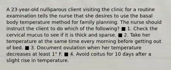 A 23-year-old nulliparous client visiting the clinic for a routine examination tells the nurse that she desires to use the basal body temperature method for family planning. The nurse should instruct the client to do which of the following? ■ 1. Check the cervical mucus to see if it is thick and sparse. ■ 2. Take her temperature at the same time every morning before getting out of bed. ■ 3. Document ovulation when her temperature decreases at least 1° F. ■ 4. Avoid coitus for 10 days after a slight rise in temperature.