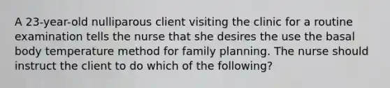 A 23-year-old nulliparous client visiting the clinic for a routine examination tells the nurse that she desires the use the basal body temperature method for family planning. The nurse should instruct the client to do which of the following?