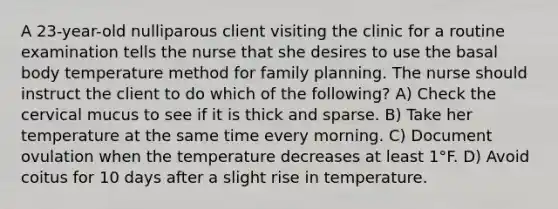 A 23-year-old nulliparous client visiting the clinic for a routine examination tells the nurse that she desires to use the basal body temperature method for family planning. The nurse should instruct the client to do which of the following? A) Check the cervical mucus to see if it is thick and sparse. B) Take her temperature at the same time every morning. C) Document ovulation when the temperature decreases at least 1°F. D) Avoid coitus for 10 days after a slight rise in temperature.