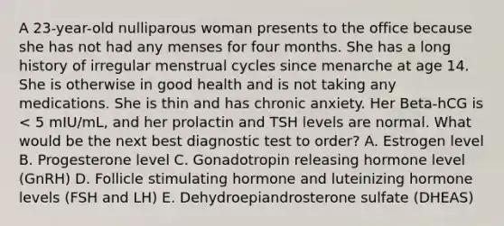 A 23-year-old nulliparous woman presents to the office because she has not had any menses for four months. She has a long history of irregular menstrual cycles since menarche at age 14. She is otherwise in good health and is not taking any medications. She is thin and has chronic anxiety. Her Beta-hCG is < 5 mIU/mL, and her prolactin and TSH levels are normal. What would be the next best diagnostic test to order? A. Estrogen level B. Progesterone level C. Gonadotropin releasing hormone level (GnRH) D. Follicle stimulating hormone and luteinizing hormone levels (FSH and LH) E. Dehydroepiandrosterone sulfate (DHEAS)