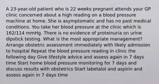 A 23-year-old patient who is 22 weeks pregnant attends your GP clinic concerned about a high reading on a blood pressure machine at home. She is asymptomatic and has no past medical conditions. You take her blood pressure at the clinic which is 162/114 mmHg. There is no evidence of proteinuria on urine dipstick testing. What is the most appropriate management? Arrange obstetric assessment immediately with likely admission to hospital Repeat the blood pressure reading in clinic the following day Give lifestyle advice and assess again in 7 days time Start home blood pressure monitoring for 7 days and discuss results with obstetrics Start labetalol and aspirin and assess again in 7 days time