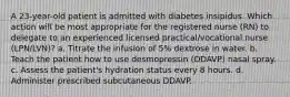 A 23-year-old patient is admitted with diabetes insipidus. Which action will be most appropriate for the registered nurse (RN) to delegate to an experienced licensed practical/vocational nurse (LPN/LVN)? a. Titrate the infusion of 5% dextrose in water. b. Teach the patient how to use desmopressin (DDAVP) nasal spray. c. Assess the patient's hydration status every 8 hours. d. Administer prescribed subcutaneous DDAVP.