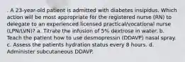 . A 23-year-old patient is admitted with diabetes insipidus. Which action will be most appropriate for the registered nurse (RN) to delegate to an experienced licensed practical/vocational nurse (LPN/LVN)? a. Titrate the infusion of 5% dextrose in water. b. Teach the patient how to use desmopressin (DDAVP) nasal spray. c. Assess the patients hydration status every 8 hours. d. Administer subcutaneous DDAVP.