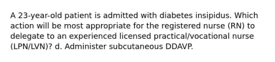 A 23-year-old patient is admitted with diabetes insipidus. Which action will be most appropriate for the registered nurse (RN) to delegate to an experienced licensed practical/vocational nurse (LPN/LVN)? d. Administer subcutaneous DDAVP.