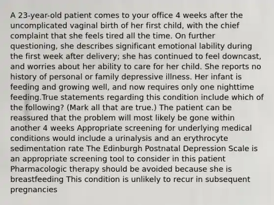 A 23-year-old patient comes to your office 4 weeks after the uncomplicated vaginal birth of her first child, with the chief complaint that she feels tired all the time. On further questioning, she describes significant emotional lability during the first week after delivery; she has continued to feel downcast, and worries about her ability to care for her child. She reports no history of personal or family depressive illness. Her infant is feeding and growing well, and now requires only one nighttime feeding.True statements regarding this condition include which of the following? (Mark all that are true.) The patient can be reassured that the problem will most likely be gone within another 4 weeks Appropriate screening for underlying medical conditions would include a urinalysis and an erythrocyte sedimentation rate The Edinburgh Postnatal Depression Scale is an appropriate screening tool to consider in this patient Pharmacologic therapy should be avoided because she is breastfeeding This condition is unlikely to recur in subsequent pregnancies