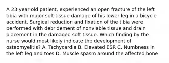 A 23-year-old patient, experienced an open fracture of the left tibia with major soft tissue damage of his lower leg in a bicycle accident. Surgical reduction and fixation of the tibia were performed with debridement of nonviable tissue and drain placement in the damaged soft tissue. Which finding by the nurse would most likely indicate the development of osteomyelitis? A. Tachycardia B. Elevated ESR C. Numbness in the left leg and toes D. Muscle spasm around the affected bone