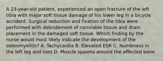A 23-year-old patient, experienced an open fracture of the left tibia with major soft tissue damage of his lower leg in a bicycle accident. Surgical reduction and fixation of the tibia were performed with debridement of nonviable tissue and drain placement in the damaged soft tissue. Which finding by the nurse would most likely indicate the development of the osteomyelitis? A. Tachycardia B. Elevated ESR C. Numbness in the left leg and toes D. Muscle spasms around the affected bone