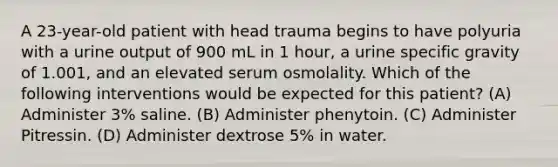 A 23-year-old patient with head trauma begins to have polyuria with a urine output of 900 mL in 1 hour, a urine specific gravity of 1.001, and an elevated serum osmolality. Which of the following interventions would be expected for this patient? (A) Administer 3% saline. (B) Administer phenytoin. (C) Administer Pitressin. (D) Administer dextrose 5% in water.