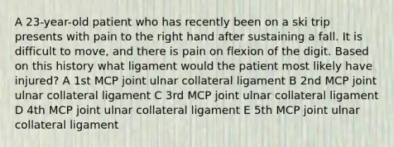 A 23-year-old patient who has recently been on a ski trip presents with pain to the right hand after sustaining a fall. It is difficult to move, and there is pain on flexion of the digit. Based on this history what ligament would the patient most likely have injured? A 1st MCP joint ulnar collateral ligament B 2nd MCP joint ulnar collateral ligament C 3rd MCP joint ulnar collateral ligament D 4th MCP joint ulnar collateral ligament E 5th MCP joint ulnar collateral ligament