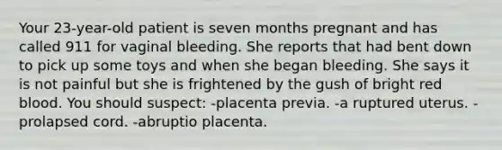 Your 23-year-old patient is seven months pregnant and has called 911 for vaginal bleeding. She reports that had bent down to pick up some toys and when she began bleeding. She says it is not painful but she is frightened by the gush of bright red blood. You should suspect: -placenta previa. -a ruptured uterus. -prolapsed cord. -abruptio placenta.